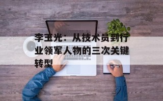 李玉光：从技术员到行业领军人物的三次关键转型