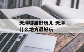 天津哪里好玩儿 天津什么地方最好玩