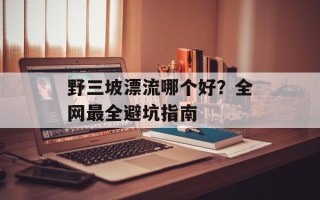 野三坡漂流哪个好？全网最全避坑指南