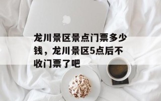 龙川景区景点门票多少钱，龙川景区5点后不收门票了吧