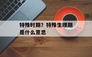 特殊时期？特殊生理期是什么意思