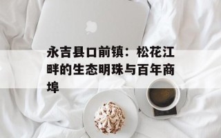 永吉县口前镇：松花江畔的生态明珠与百年商埠