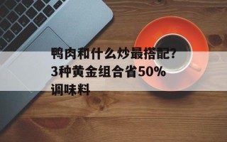 鸭肉和什么炒最搭配？3种黄金组合省50%调味料