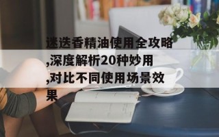 迷迭香精油使用全攻略,深度解析20种妙用,对比不同使用场景效果