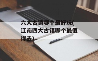 六大古镇哪个最好玩(江南四大古镇哪个最值得去)