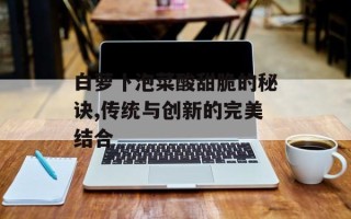白萝卜泡菜酸甜脆的秘诀,传统与创新的完美结合