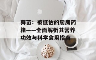 蒜苗：被低估的厨房药箱——全面解析其营养功效与科学食用指南