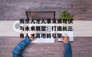 南京人才人事发展现状与未来展望：打造长三角人才高地新引擎