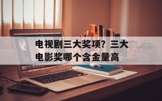 电视剧三大奖项？三大电影奖哪个含金量高