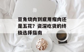 豆角烧肉到底用瘦肉还是五花？资深吃货的终极选择指南