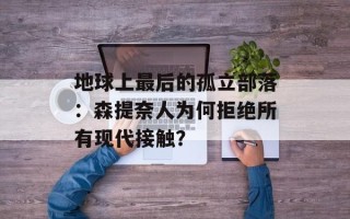 地球上最后的孤立部落：森提奈人为何拒绝所有现代接触？