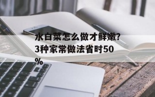 水白菜怎么做才鲜嫩？3种家常做法省时50%