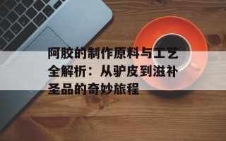 阿胶的制作原料与工艺全解析：从驴皮到滋补圣品的奇妙旅程
