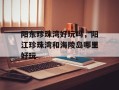 阳东珍珠湾好玩吗，阳江珍珠湾和海陵岛哪里好玩