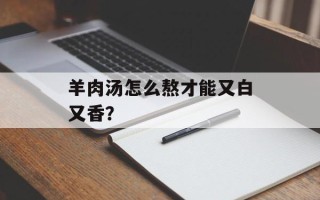 羊肉汤怎么熬才能又白又香？