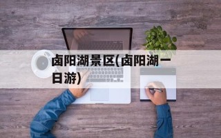 卤阳湖景区(卤阳湖一日游)