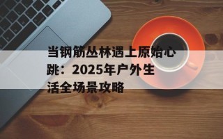 当钢筋丛林遇上原始心跳：2025年户外生活全场景攻略