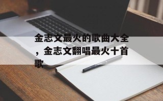 金志文最火的歌曲大全，金志文翻唱最火十首歌