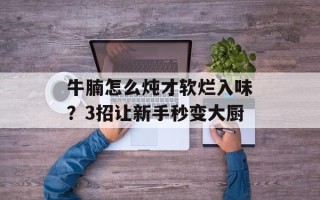 牛腩怎么炖才软烂入味？3招让新手秒变大厨
