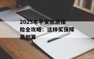2025年平安旅游保险全攻略：这样买保障最划算