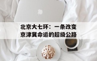北京大七环：一条改变京津冀命运的超级公路