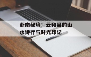 浙南秘境：云和县的山水诗行与时光印记