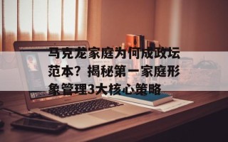 马克龙家庭为何成政坛范本？揭秘第一家庭形象管理3大核心策略