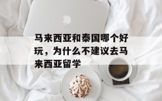 马来西亚和泰国哪个好玩，为什么不建议去马来西亚留学
