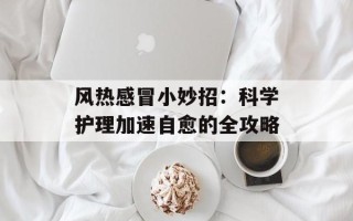 风热感冒小妙招：科学护理加速自愈的全攻略