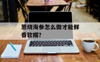 葱烧海参怎么做才能鲜香软糯？