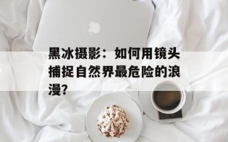 黑冰摄影：如何用镜头捕捉自然界最危险的浪漫？