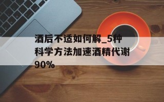 酒后不适如何解_5种科学方法加速酒精代谢90%