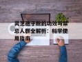 灵芝孢子粉的功效与禁忌人群全解析：科学使用指南
