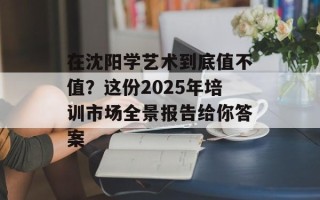 在沈阳学艺术到底值不值？这份2025年培训市场全景报告给你答案