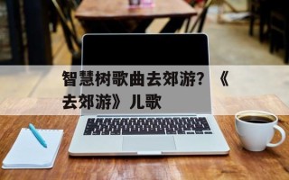 智慧树歌曲去郊游？《去郊游》儿歌