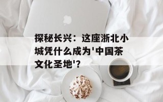 探秘长兴：这座浙北小城凭什么成为'中国茶文化圣地'？