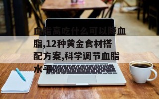 血脂高吃什么可以降血脂,12种黄金食材搭配方案,科学调节血脂水平