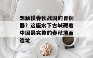 想触摸春秋战国的青铜器？这座水下古城藏着中国最完整的春秋地面遗址