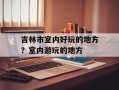 吉林市室内好玩的地方？室内游玩的地方