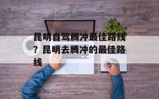 昆明自驾腾冲最佳路线？昆明去腾冲的最佳路线