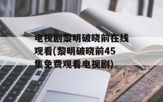 电视剧黎明破晓前在线观看(黎明破晓前45集免费观看电视剧)