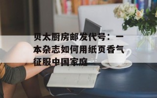 贝太厨房邮发代号：一本杂志如何用纸页香气征服中国家庭