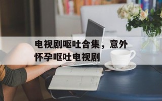 电视剧呕吐合集，意外怀孕呕吐电视剧