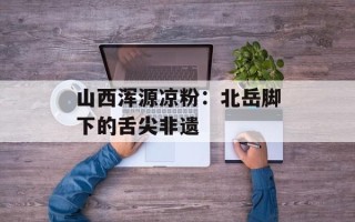 山西浑源凉粉：北岳脚下的舌尖非遗