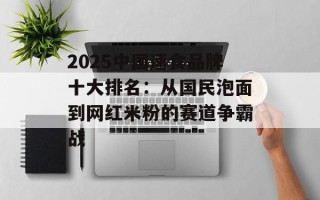 2025中国速食品牌十大排名：从国民泡面到网红米粉的赛道争霸战