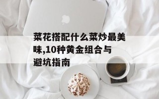 菜花搭配什么菜炒最美味,10种黄金组合与避坑指南