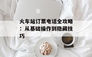 火车站订票电话全攻略：从基础操作到隐藏技巧