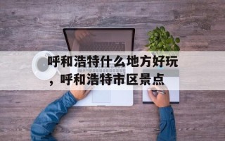 呼和浩特什么地方好玩，呼和浩特市区景点