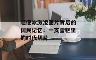 随便冰激凌图片背后的国民记忆：一支雪糕里的时代切片