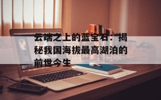 云端之上的蓝宝石：揭秘我国海拔最高湖泊的前世今生